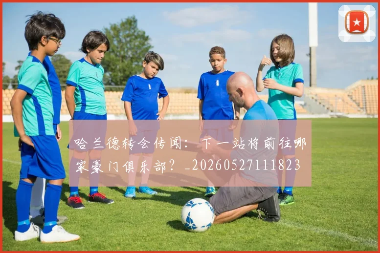 哈兰德转会传闻：下一站将前往哪家豪门俱乐部？_20260527111823