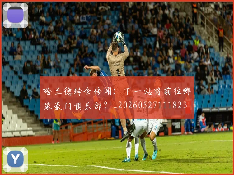 哈兰德转会传闻：下一站将前往哪家豪门俱乐部？_20260527111823