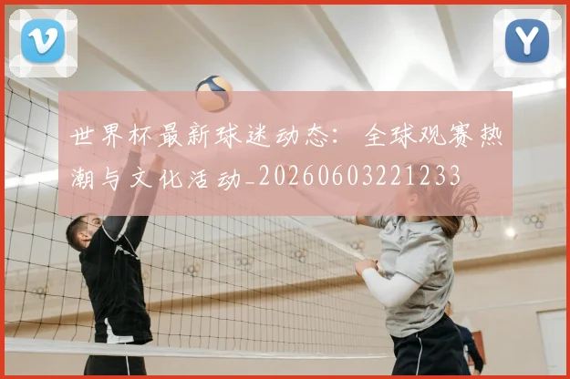 世界杯最新球迷动态：全球观赛热潮与文化活动_20260603221233