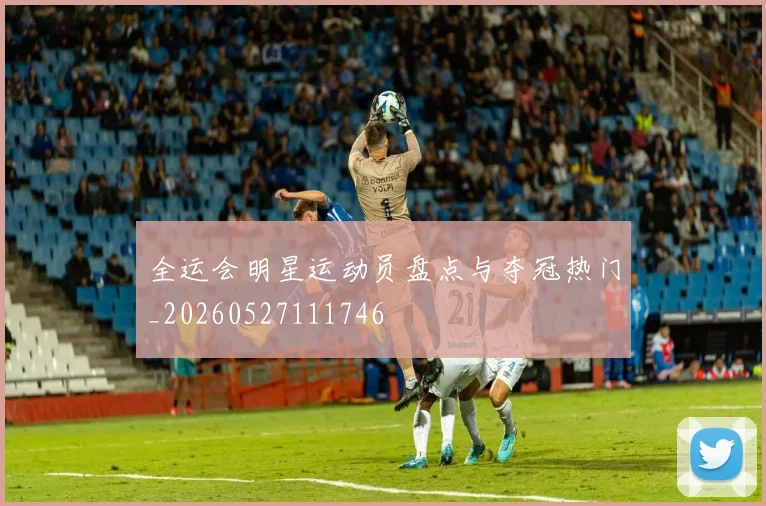 全运会明星运动员盘点与夺冠热门_20260527111746