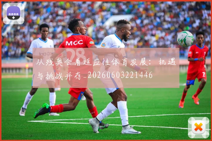 从残奥会看适应性体育发展：机遇与挑战并存_20260603221446