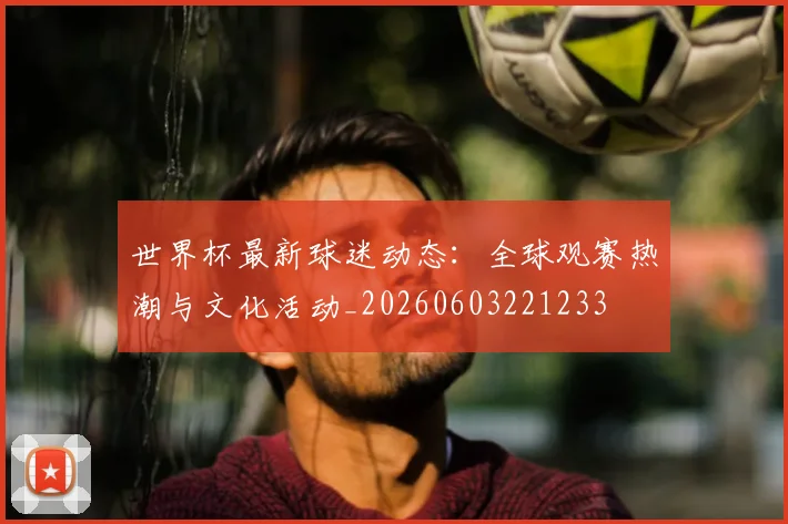 世界杯最新球迷动态：全球观赛热潮与文化活动_20260603221233