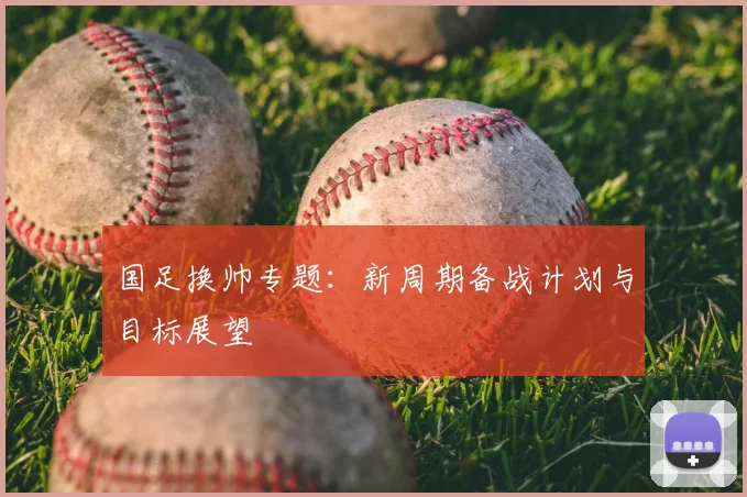 国足换帅专题：新周期备战计划与目标展望
